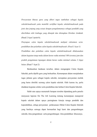 2
Persyaratan khusus guru yang diberi tugas tambahan sebagai kepala
sekolah/madrasah yaitu memiliki sertifikat kepala sekolah/madrasah pada
jenis dan jenjang yang sesuai dengan pengalamannya sebagai pendidik yang
diterbitkan oleh lembaga yang ditunjuk dan ditetapkan Direktur Jenderal.
(Pasal 2 Ayat 3 point b).
Penyiapan calon kepala sekolah/madrasah meliputi rekrutmen serta
pendidikan dan pelatihan calon kepala sekolah/madrasah. (Pasal 3 Ayat 1)
Pendidikan dan pelatihan calon kepala sekolah/madrasah dilaksanakan
dalam kegiatan tatap muka dalam kurun waktu minimal 100 (seratus) jam dan
praktik pengalaman lapangan dalam kurun waktu minimal selama 3 (tiga)
bulan. (Pasal 7 Ayat 2)
Berdasarkan landasan tersebut, dalam mengangkat Calon Kepala
Sekolah, perlu dipilih guru yang berkualitas. Kemampuan dalam menjalankan
tugas jabatan guru sebagai kepala sekolah, merupakan persyaratan mutlak
yang harus dimiliki seorang calon kepala sekolah. Oleh karena itu, perlu
diadakan kegiatan seleksi serta pendidikan dan latihan Calon Kepala Sekolah.
Salah satu upaya memenuhi harapan tersebut dipandang perlu penulis
menyusun laporan On The Job Learning tentang kemampuan manajerial
kepala sekolah dalam upaya peningkatan kinerja tenaga pendidik dan
kependidikan, sebagi persyaratan pelaksanaan Diklat Calon Kepala Sekolah
yang hasilnya semoga dapat bermanfaat bagi kami dan pengembangan
sekolah, ilmu pengetahuan serta pengembangan ilmu pendidikan khususnya.
 