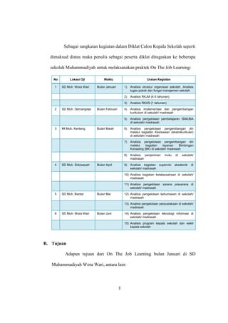 3
Sebagai rangkaian kegiatan dalam Diklat Calon Kepala Sekolah seperti
dimaksud diatas maka penulis sebagai peserta diklat ditugaskan ke beberapa
sekolah Muhammadiyah untuk melaksanakan praktek On The Job Learning:
No Lokasi Ojl Waktu Uraian Kegiatan
1 SD Muh. Wora Wari Bulan Januari 1) Analisis struktur organisasi sekolah, Analisis
tugas pokok dan fungsi manajemen sekolah
2) Analisis RKJM (4-5 tahunan)
3) Analisis RKAS (1 tahunan)
2 SD Muh. Demangrejo Bulan Februari 4) Analisis implementasi dan pengembangan
kurikulum di sekolah/ madrasah
5) Analisis pengelolaan pembelajaran ISMUBA
di sekolah/ madrasah
3 MI Muh. Kenteng Bulan Maret 6) Analisis pengelolaan pengembangan diri
melalui kegiatan Kesiswaan (ekstrakurikuler)
di sekolah/ madrasah
7) Analisis pengelolaan pengembangan diri
melalui kegiatan layanan Bimbingan
Konseling (BK) di sekolah/ madrasah
8) Analisis penjaminan mutu di sekolah/
madrasah
4 SD Muh. Sidowayah Bulan April 9) Analisis kegiatan supervisi akademik di
sekolah/ madrasah
10) Analisis kegiatan ketatausahaan di sekolah/
madrasah
11) Analisis pengelolaan sarana prasarana di
sekolah/ madrasah
5 SD Muh. Bantar Bulan Mei 12) Analisis pengelolaan kehumasan di sekolah/
madrasah
13) Analisis pengelolaan perpustakaan di sekolah/
madrasah
6 SD Muh. Wora Wari Bulan Juni 14) Analisis pengelolaan teknologi informasi di
sekolah/ madrasah
15) Analisis program kepala sekolah dan wakil
kepala sekolah
B. Tujuan
Adapun tujuan dari On The Job Learning bulan Januari di SD
Muhammadiyah Wora Wari, antara lain:
 