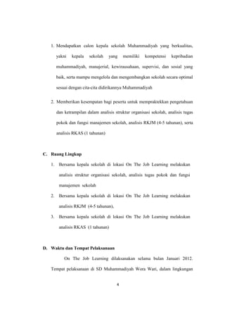 4
1. Mendapatkan calon kepala sekolah Muhammadiyah yang berkualitas,
yakni kepala sekolah yang memiliki kompetensi kepribadian
muhammadiyah, manajerial, kewirausahaan, supervisi, dan sosial yang
baik, serta mampu mengelola dan mengembangkan sekolah secara optimal
sesuai dengan cita-cita didirikannya Muhammadiyah
2. Memberikan kesempatan bagi peserta untuk mempraktekkan pengetahuan
dan ketrampilan dalam analisis struktur organisasi sekolah, analisis tugas
pokok dan fungsi manajemen sekolah, analisis RKJM (4-5 tahunan), serta
analisis RKAS (1 tahunan)
C. Ruang Lingkup
1. Bersama kepala sekolah di lokasi On The Job Learning melakukan
analisis struktur organisasi sekolah, analisis tugas pokok dan fungsi
manajemen sekolah
2. Bersama kepala sekolah di lokasi On The Job Learning melakukan
analisis RKJM (4-5 tahunan),
3. Bersama kepala sekolah di lokasi On The Job Learning melakukan
analisis RKAS (1 tahunan)
D. Waktu dan Tempat Pelaksanaan
On The Job Learning dilaksanakan selama bulan Januari 2012.
Tempat pelaksanaan di SD Muhammadiyah Wora Wari, dalam lingkungan
 