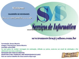 Formatação: Severo Moreira
Imagem: Internet/arte: Severo Moreira
Ano/Mês: julho/2009
Se você gosta de receber mensagem de motivação, reflexão ou outros, envie-me um email de solicitação e lhe
adicionarei aos meus endereços.
REPASSEM SEM TIRAR OS CRÉDITOS.
RESPEITEM O MEU TRABALHO, NÃO MODIFIQUEM OS SLIDES
Para ver outros trabalhos de nossa autoria clique aqui
Visitem:Visitem:
CALDEIRÃO DE NOVIDADESCALDEIRÃO DE NOVIDADES
OOnde vocênde você encontraencontra quase tudquase tudoo......
severomoreira@yahoo.com.brseveromoreira@yahoo.com.br
 