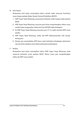 B. Hasil Kajian 
Berdasarkan hasil kajian menunjukkan bahwa sekolah sudah menyusun Kurikulum 
sesuai dengan panduan Badan Standar Nasional Pendidikan (BSNP). 
1. SMP Negeri Satap Mataiyang, penyusunan kurikulum sudah mengacu pada panduan 
BSNP. 
2. SMP Negeri Satap Mataiyang, mayoritas guru belum mengembangkan silabus secara 
mandiri tetapi menggunakan silabus hasil dari MGMP tingkat Kabupaten 
3. Di SMP Negeri Satap Mataiyang mayoritas guru (75 %) sudah membuat RPP secara 
mandiri 
4. SMP Negeri Satap Mataiyang, silabus dan RPP didokumentasikan oleh masing-masing 
guru. 
5. Banyak guru memanfaatkan RPP hanya untuk kebutuhan kelengkapan administrasi 
saja dan belum dijadikan acuan dalam pelaksanaan pembelajaran. 
C. Refleksi 
Berdasarkan hasil kajian menunjukkan bahwa SMP Negeri Satap Mataiyang sudah 
menyusun kurikulum sesuai panduan BSNP. Belum semua guru mengembangkan 
silabus dan RPP secara mandiri. 
Laporan OJL Abdullah, S.Pd.SD.-SMP Negeri Satap Mataiyang 10 
 