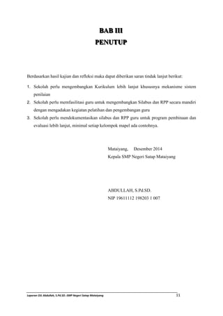BBAABB I III III II 
PPEENNUUTTUUPP 
Berdasarkan hasil kajian dan refleksi maka dapat diberikan saran tindak lanjut berikut: 
1. Sekolah perlu mengembangkan Kurikulum lebih lanjut khususnya mekanisme sistem 
penilaian 
2. Sekolah perlu memfasilitasi guru untuk mengembangkan Silabus dan RPP secara mandiri 
dengan mengadakan kegiatan pelatihan dan pengembangan guru 
3. Sekolah perlu mendokumentasikan silabus dan RPP guru untuk program pembinaan dan 
evaluasi lebih lanjut, minimal setiap kelompok mapel ada contohnya. 
Mataiyang, Desember 2014 
Kepala SMP Negeri Satap Mataiyang 
ABDULLAH, S.Pd.SD. 
NIP 19611112 198203 1 007 
Laporan OJL Abdullah, S.Pd.SD.-SMP Negeri Satap Mataiyang 11 
 