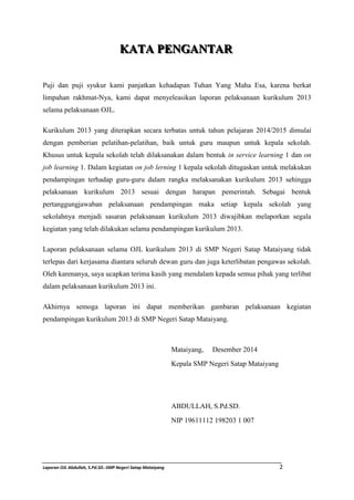 KAATTAA PPEENNGAANNTTAARR 
Puji dan puji syukur kami panjatkan kehadapan Tuhan Yang Maha Esa, karena berkat 
limpahan rakhmat-Nya, kami dapat menyeleasikan laporan pelaksanaan kurikulum 2013 
selama pelaksanaan OJL. 
Kurikulum 2013 yang diterapkan secara terbatas untuk tahun pelajaran 2014/2015 dimulai 
dengan pemberian pelatihan-pelatihan, baik untuk guru maupun untuk kepala sekolah. 
Khusus untuk kepala sekolah telah dilaksanakan dalam bentuk in service learning 1 dan on 
job learning 1. Dalam kegiatan on job lerning 1 kepala sekolah ditugaskan untuk melakukan 
pendampingan terhadap guru-guru dalam rangka melaksanakan kurikulum 2013 sehingga 
pelaksanaan kurikulum 2013 sesuai dengan harapan pemerintah. Sebagai bentuk 
pertanggungjawaban pelaksanaan pendampingan maka setiap kepala sekolah yang 
sekolahnya menjadi sasaran pelaksanaan kurikulum 2013 diwajibkan melaporkan segala 
kegiatan yang telah dilakukan selama pendampingan kurikulum 2013. 
Laporan pelaksanaan selama OJL kurikulum 2013 di SMP Negeri Satap Mataiyang tidak 
terlepas dari kerjasama diantara seluruh dewan guru dan juga keterlibatan pengawas sekolah. 
Oleh karenanya, saya ucapkan terima kasih yang mendalam kepada semua pihak yang terlibat 
dalam pelaksanaan kurikulum 2013 ini. 
Akhirnya semoga laporan ini dapat memberikan gambaran pelaksanaan kegiatan 
pendampingan kurikulum 2013 di SMP Negeri Satap Mataiyang. 
Mataiyang, Desember 2014 
Kepala SMP Negeri Satap Mataiyang 
ABDULLAH, S.Pd.SD. 
NIP 19611112 198203 1 007 
Laporan OJL Abdullah, S.Pd.SD.-SMP Negeri Satap Mataiyang 2 
 