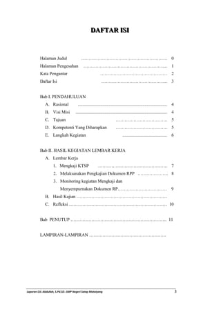 DDAAFFTTAARR I IISSI II 
Halaman Judul …………………………………………………. 0 
Halaman Pengesahan ………………………………………………... 1 
Kata Pengantar ……………………………………… 2 
Daftar Isi ……………………………………... 3 
Bab I. PENDAHULUAN 
A. Rasional ................................................................................ 4 
B. Visi Misi .................................................................................. 4 
C. Tujuan …………………………….. 5 
D. Kompetenti Yang Diharapkan …………………………….. 5 
E. Langkah Kegiatan ........................................ 6 
Bab II. HASIL KEGIATAN LEMBAR KERJA 
A. Lembar Kerja 
1. Mengkaji KTSP ……………………………………….. 7 
2. Melaksanakan Pengkajian Dokumen RPP .……………….. 8 
3. Monitoring kegiatan Mengkaji dan 
Menyempurnakan Dokumen RP…………………………… 9 
B. Hasil Kajian ……………………………………………………. 
C. Refleksi ………………………………………………………… 10 
Bab PENUTUP ……………………………………………………….. 11 
LAMPIRAN-LAMPIRAN ……………………………………………. 
Laporan OJL Abdullah, S.Pd.SD.-SMP Negeri Satap Mataiyang 3 
 