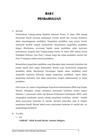 BBAABB I II 
PPEENNDDAAHHUULLUUAANN 
A. Rasional 
Pemberlakuan Undang-undang Republik Indonesia Nomor 32 tahun 2004 tentang 
Pemerintah Daerah menuntut pelaksanaan otonomi daerah dan wawasan demokrasi 
dalam penyelenggaraan pendidikan. Pengelolaan pendidikan yang semula bersifat 
sentralistik berubah menjadi desentralistik. Desentralisasi pengelolaan pendidikan 
dengan diberikannya wewenang kepada satuan pendidikan untuk menyusun 
kurikulumnya mengacu pada Undang-undang Nomor 20 Tahun 2003 tentang Sistem 
Pendidikan Nasional, yaitu Pasal 3 tentang fungsi dan tujuan pendidikan nasional dan 
Pasal 35 mengenai standar nasional pendidikan. 
Desentralisasi pengelolaan pendidikan yang diharapkan dapat memenuhi kebutuhan dan 
kondisi daerah perlu segera dilaksanakan. Bentuk nyata desentralisasi pengelolaan 
pendidikan adalah diberikannya kewenangan kepada satuan pendidikan untuk 
mengambil keputusan berkenaan dengan pengelolaan pendidikan, seperti dalam 
pengelolaan kurikulum, baik dalam penyusunan maupun pelaksanaannya di satuan 
pendidikan. 
Oleh karena itu, melalui Pengembangan Keprofesian Berkelanjutan (PKB) bagi Kepala 
Sekolah, diharapkan mampu memahami penyusunan kurikulum melalui analisis 
Dokumen 1, penyusunan silabus dan Rencana Pelaksanaan Pembelajaran (RPP), untuk 
mengungkap pemahaman peserta tentang pengelolaan kurikulum sekolah, kendala 
dalam penyusunan kurikulum di sekolah, alternatif pemecahan yang di tempuh, 
pengalaman Kepala Sekolah dalam proses penyusunan kurikulum di sekolah dan visi 
pengembangan kurikulum. 
B. Visi Misi 
1. Visi 
“AKBAR” (Aktif, Kreatif, Bersih, Antusias, Religius) 
Laporan OJL Abdullah, S.Pd.SD.-SMP Negeri Satap Mataiyang 4 
 