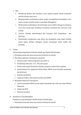 2. Misi 
a. Mendorong aktifitas dan kreatifitas secara optimal kepada seluruh komponen 
sekolah terutama para siswa; 
b. Mengoptimalkan pembelajaran dalam rangka meningkatkan keterampilan siswa 
supaya mereka memiliki prestasi yang dapat dibanggakan; 
c. Melaksanakan pembelajaran dan bimbingan secara efektif sehingga keceerdasan 
siswa terus diasah agar terciptanya kecerdasan intelektual dan emosional yang 
mantap; 
d. Antusias terhadap perkembangan dan kemajuan ilmu pengetahuan dan 
teknologi; 
e. Menimbulkan penghayatan yang dalam dan pengalaman yang tinggi terhadap 
ajaran agama (Religi) sehinggan tercipta kematangan dalam befikir dan 
bertindak. 
C. Tujuan 
Tujuan kajian pengelolaan kurikulum adalah agar Kepala Sekolah dapat: 
1. Memahami pinsip dan dasar penyusunan kurikulum di sekolah 
2. Memahami dokumen I Kurikulum yang berisi: 
a. Halaman judul, lembar pengesahan dan daftar isi 
b. Pendahuluan (Rasional, Visi , Misi dan tujuan) 
c. Struktur dan muatan Kurikulum (Struktur, program muatan lokal, kegiatan 
d. pengembangan diri, pengaturan beban belajar, KKM, aturan kenaikan, penjurusan 
dan kelulusan) 
e. Kalender pendidikan 
f. Lampiran (silabus, hasil analisis konteks dan KKM) 
3. Memahami Dokumen II Kurikulum 
a. Analisis penetapan KKM (contoh mapel matematika dan salah satu mapel Bahasa 
Indonesia) 
b. Silabus dan RPP 
c. Dokumen penilaian 
D. Kompetensi Yang Diharapkan 
Kompetensi yang diharapkan dimiliki Kepala Sekolah dapat: 
1. Memahami pinsip dan dasar penyusunan kurikulum di sekolah 
Laporan OJL Abdullah, S.Pd.SD.-SMP Negeri Satap Mataiyang 5 
 
