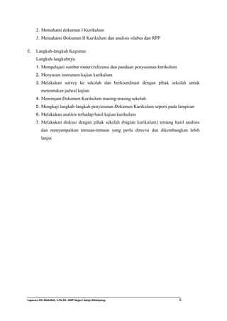 2. Memahami dokumen I Kurikulum 
3. Memahami Dokumen II Kurikulum dan analisis silabus dan RPP 
E. Langkah-langkah Kegiatan 
Langkah-langkahnya: 
1. Mempelajari sumber materi/referensi dan panduan penyusunan kurikulum 
2. Menyusun instrumen kajian kurikulum 
3. Melakukan survey ke sekolah dan berkoordinasi dengan pihak sekolah untuk 
menentukan jadwal kajian 
4. Meminjam Dokumen Kurikulum masing-masing sekolah 
5. Mengkaji langkah-langkah penyusunan Dokumen Kurikulum seperti pada lampiran 
6. Melakukan analisis terhadap hasil kajian kurikulum 
7. Melakukan diskusi dengan pihak sekolah (bagian kurikulum) tentang hasil analisis 
dan menyampaikan temuan-temuan yang perlu direvisi dan dikembangkan lebih 
lanjut 
Laporan OJL Abdullah, S.Pd.SD.-SMP Negeri Satap Mataiyang 6 
 