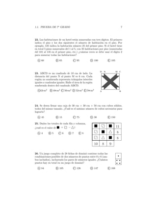 1.1. PRUEBA DE 7o
GRADO 7
22. Las habitaciones de un hotel están numeradas con tres dígitos. El primero
indica el piso y los dos siguientes el número de habitación en el piso. Por
ejemplo, 125 indica la habitación número 25 del primer piso. Si el hotel tiene
en total 5 pisos numerados del 1 al 5, con 35 habitaciones por piso (numeradas
del 101 al 135 en el primer piso, etc.) ¿cuántas veces se debe usar el dígito 2
para numerar todas las habitaciones?
A 60 B 65 C 95 D 100 E 105
23. ABCD es un cuadrado de 10 cm de lado. La
distancia del punto N al punto M es 6 cm. Cada
región no sombreada representa triángulos isósceles
iguales o cuadrados iguales. Halle el área de la región
sombreada dentro del cuadrado ABCD.
A 42cm2
B 48cm2
C 50cm2
D 52cm2
E 58cm2
A B
CMND
24. Se desea llenar una caja de 30 cm × 30 cm × 50 cm con cubos sólidos,
todos del mismo tamaño. ¿Cuál es el mínimo número de cubos necesarios para
lograrlo?
A 45 B 15 C 75 D 30 E 150
10 8 9
8
8
11
25. Dados los totales de cada ﬁla y columna,
¿cuál es el valor de + − ?
A 4 B 5 C 6 D 7 E 8
26. Un juego completo de 28 ﬁchas de dominó contiene todas las
combinaciones posibles de dos números de puntos entre 0 y 6 (am-
bos incluidos), incluyendo los pares de números iguales. ¿Cuántos
puntos hay en total en un juego de dominó?
A 84 B 105 C 126 D 147 E 168
 