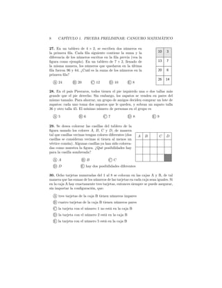 8 CAPÍTULO 1. PRUEBA PRELIMINAR: CANGURO MATEMÁTICO
26 14
20 6
13 7
10 3
27. En un tablero de 4 × 2, se escriben dos números en
la primera ﬁla. Cada ﬁla siguiente contiene la suma y la
diferencia de los números escritos en la ﬁla previa (vea la
ﬁgura como ejemplo). En un tablero de 7 × 2, llenado de
la misma manera, los números que quedaron en la última
ﬁla fueron 96 y 64. ¿Cuál es la suma de los números en la
primera ﬁla?
A 24 B 20 C 12 D 10 E 8
28. En el país Piesraros, todos tienen el pie izquierdo una o dos tallas más
grande que el pie derecho. Sin embargo, los zapatos se venden en pares del
mismo tamaño. Para ahorrar, un grupo de amigos deciden comprar un lote de
zapatos: cada uno toma dos zapatos que le queden, y sobran un zapato talla
36 y otro talla 45. El mínimo número de personas en el grupo es
A 5 B 6 C 7 D 8 E 9
CA DB
29. Se desea colorear las casillas del tablero de la
ﬁgura usando los colores A, B, C y D, de manera
tal que casillas vecinas tengan colores diferentes (dos
casillas se consideran vecinas si tienen al menos un
vértice común). Algunas casillas ya han sido colorea-
das como muestra la ﬁgura. ¿Qué posibilidades hay
para la casilla sombreada?
A A B B C C
D D E hay dos posibilidades diferentes
30. Ocho tarjetas numeradas del 1 al 8 se colocan en las cajas A y B, de tal
manera que las sumas de los números de las tarjetas en cada caja sean iguales. Si
en la caja A hay exactamente tres tarjetas, entonces siempre se puede asegurar,
sin importar la conﬁguración, que:
A tres tarjetas de la caja B tienen números impares
B cuatro tarjetas de la caja B tienen números pares
C la tarjeta con el número 1 no está en la caja B
D la tarjeta con el número 2 está en la caja B
E la tarjeta con el número 5 está en la caja B
 