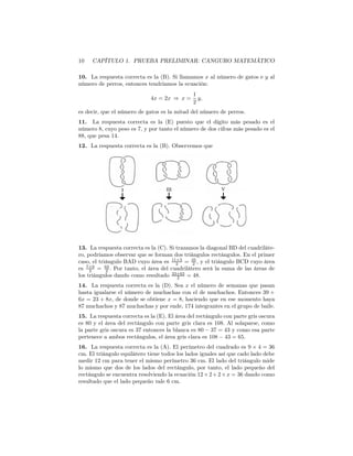 10 CAPÍTULO 1. PRUEBA PRELIMINAR: CANGURO MATEMÁTICO
10. La respuesta correcta es la (B). Si llamamos x al número de gatos e y al
número de perros, entonces tendríamos la ecuación:
4x = 2x ⇒ x =
1
2
y,
es decir, que el número de gatos es la mitad del número de perros.
11. La respuesta correcta es la (E) puesto que el dígito más pesado es el
número 8, cuyo peso es 7, y por tanto el número de dos cifras más pesado es el
88, que pesa 14.
12. La respuesta correcta es la (B). Observemos que
13. La respuesta correcta es la (C). Si trazamos la diagonal BD del cuadriláte-
ro, podríamos observar que se forman dos triángulos rectángulos. En el primer
caso, el triángulo BAD cuyo área es 11×3
2 = 33
2 , y el triángulo BCD cuyo área
es 7×9
2 = 63
2 . Por tanto, el área del cuadrilátero será la suma de las áreas de
los triángulos dando como resultado 33+63
2 = 48.
14. La respuesta correcta es la (D). Sea x el número de semanas que pasan
hasta igualarse el número de muchachas con el de muchachos. Entonces 39 +
6x = 23 + 8x, de donde se obtiene x = 8, haciendo que en ese momento haya
87 muchachos y 87 muchachas y por ende, 174 integrantes en el grupo de baile.
15. La respuesta correcta es la (E). El área del rectángulo con parte gris oscura
es 80 y el área del rectángulo con parte gris clara es 108. Al solaparse, como
la parte gris oscura es 37 entonces la blanca es 80 − 37 = 43 y como esa parte
pertenece a ambos rectángulos, el área gris clara es 108 − 43 = 65.
16. La respuesta correcta es la (A). El perímetro del cuadrado es 9 × 4 = 36
cm. El triángulo equilátero tiene todos los lados iguales así que cado lado debe
medir 12 cm para tener el mismo perímetro 36 cm. El lado del triángulo mide
lo mismo que dos de los lados del rectángulo, por tanto, el lado pequeño del
rectángulo se encuentra resolviendo la ecuación 12×2+2×x = 36 dando como
resultado que el lado pequeño vale 6 cm.
 