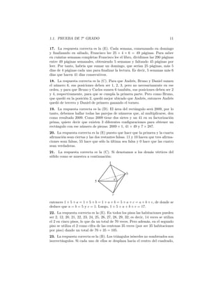 1.1. PRUEBA DE 7o
GRADO 11
17. La respuesta correcta es la (E). Cada semana, comenzando en domingo
y ﬁnalizando en sábado, Francisco lee 25 + 4 × 6 = 49 páginas. Para saber
en cuántas semanas completas Francisco lee el libro, dividimos las 290 páginas
entre 49 páginas semanales, obteniendo 5 semanas y faltando 45 páginas por
leer. Por tanto, habría que sumar un domingo, que serían 25 páginas, más 5
días de 4 páginas cada uno para ﬁnalizar la lectura. Es decir, 5 semanas más 6
días que hacen 41 días consecutivos.
18. La respuesta correcta es la (C). Para que Andrés, Bruno y Daniel sumen
el número 6, sus posiciones deben ser 1, 2, 3, pero no necesariamente en ese
orden, y para que Bruno y Carlos sumen 6 también, sus posiciones deben ser 2
y 4, respectivamente, para que se cumpla la primera parte. Pero como Bruno,
que quedó en la posición 2, quedó mejor ubicado que Andrés, entonces Andrés
quedó de tercero y Daniel de primero ganando el torneo.
19. La respuesta correcta es la (D). El área del rectángulo será 2009, por lo
tanto, debemos hallar todas las parejas de números que, al multiplicarse, den
como resultado 2009. Como 2009 tiene dos sietes y un 41 en su factorización
prima, quiere decir que existen 3 diferentes conﬁguraciones para obtener un
rectángulo con ese número de piezas: 2009 × 1, 41 × 49 y 7 × 287.
20. La respuesta correcta es la (E) puesto que hace que la primera y la cuarta
aﬁrmación sean ciertas y las dos restantes falsas. 11 y 10 hacen que tres aﬁrma-
ciones sean falsas, 55 hace que sólo la última sea falsa y 0 hace que las cuatro
sean verdaderas.
21. La respuesta correcta es la (C). Si denotamos a los demás vértices del
sólido como se muestra a continuación:
entonces 1 + 5 + a = 1 + 5 + b = 1 + a + b = 5 + a + c = a + b + c, de donde se
deduce que a = b = 5 y c = 1. Luego, 1 + 5 + a + b + c = 17.
22. La respuesta correcta es la (E). En todos los pisos las habitaciones pueden
ser 2, 12, 20, 21, 22, 23, 24, 25, 26, 27, 28, 29, 32; es decir, 14 veces se utiliza
el 2 en cinco pisos, lo que da un total de 70 veces. Pero además, en el segundo
piso se utiliza el 2 como cifra de las centenas 35 veces (por ser 35 habitaciones
por piso) dando un total de 70 + 35 = 105.
23. La respuesta correcta es la (B). Los triángulos isósceles no sombreados son
isorrectángulos. Si cada uno de ellos se desplaza hacia el centro del cuadrado,
 
