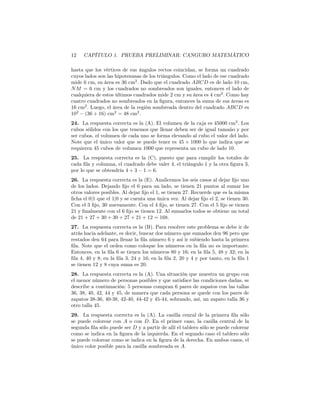 12 CAPÍTULO 1. PRUEBA PRELIMINAR: CANGURO MATEMÁTICO
hasta que los vértices de sus ángulos rectos coincidan, se forma un cuadrado
cuyos lados son las hipotenusas de los triángulos. Como el lado de ese cuadrado
mide 6 cm, su área es 36 cm2
. Dado que el cuadrado ABCD es de lado 10 cm,
NM = 6 cm y los cuadrados no sombreados son iguales, entonces el lado de
cualquiera de estos últimos cuadrados mide 2 cm y su área es 4 cm2
. Como hay
cuatro cuadrados no sombreados en la ﬁgura, entonces la suma de sus áreas es
16 cm2
. Luego, el área de la región sombreada dentro del cuadrado ABCD es
102
− (36 + 16) cm2
= 48 cm2
.
24. La respuesta correcta es la (A). El volumen de la caja es 45000 cm3
. Los
cubos sólidos con los que tenemos que llenar deben ser de igual tamaño y por
ser cubos, el volumen de cada uno se forma elevando al cubo el valor del lado.
Note que el único valor que se puede tener es 45 × 1000 lo que indica que se
requieren 45 cubos de volumen 1000 que representa un cubo de lado 10.
25. La respuesta correcta es la (C), puesto que para cumplir los totales de
cada ﬁla y columna, el cuadrado debe valer 4, el triángulo 1 y la otra ﬁgura 3,
por lo que se obtendría 4 + 3 − 1 = 6.
26. La respuesta correcta es la (E). Analicemos los seis casos al dejar ﬁjo uno
de los lados. Dejando ﬁjo el 0 para un lado, se tienen 21 puntos al sumar los
otros valores posibles. Al dejar ﬁjo el 1, se tienen 27. Recuerde que es la misma
ﬁcha el 0|1 que el 1|0 y se cuenta una única vez. Al dejar ﬁjo el 2, se tienen 30.
Con el 3 ﬁjo, 30 nuevamente. Con el 4 ﬁjo, se tienen 27. Con el 5 ﬁjo se tienen
21 y ﬁnalmente con el 6 ﬁjo se tienen 12. Al sumarlos todos se obtiene un total
de 21 + 27 + 30 + 30 + 27 + 21 + 12 = 168.
27. La respuesta correcta es la (B). Para resolver este problema se debe ir de
atrás hacia adelante, es decir, buscar dos número que sumados den 96 pero que
restados den 64 para llenar la ﬁla número 6 y así ir subiendo hasta la primera
ﬁla. Note que el orden como coloque los números en la ﬁla no es importante.
Entonces, en la ﬁla 6 se tienen los números 80 y 16; en la ﬁla 5, 48 y 32; en la
ﬁla 4, 40 y 8; en la ﬁla 3, 24 y 16; en la ﬁla 2, 20 y 4 y por tanto, en la ﬁla 1
se tienen 12 y 8 cuya suma es 20.
28. La respuesta correcta es la (A). Una situación que muestra un grupo con
el menor número de personas posibles y que satisface las condiciones dadas, se
describe a continuación: 5 personas compran 6 pares de zapatos con las tallas
36, 38, 40, 42, 44 y 45, de manera que cada persona se quede con los pares de
zapatos 38-36, 40-38, 42-40, 44-42 y 45-44, sobrando, así, un zapato talla 36 y
otro talla 45.
29. La respuesta correcta es la (A). La casilla cenral de la primera ﬁla sólo
se puede colorear con A o con D. En el primer caso, la casilla central de la
segunda ﬁla sólo puede ser D y a partir de allí el tablero sólo se puede colorear
como se indica en la ﬁgura de la izquierda. En el segundo caso el tablero sólo
se puede colorear como se indica en la ﬁgura de la derecha. En ambos casos, el
único color posible para la casilla sombreada es A.
 