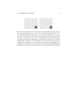 1.1. PRUEBA DE 7o
GRADO 13
A AB BD AC CD D
D DC CA DB BA A
A AB BD AC CD D
D DC CA DB BA A
30. La respuesta correcta es la (D). Existen tres posibilidades para las tarjetas
que se encuentran en la caja A. Estas son: las tarjetas numeradas con 8, 7 y
3; las tarjetas numeradas con 8, 6 y 4; las tarjetas numeradas con 7, 6 y 5,
sumando en cada caso 18. Para dicho caso, las tarjetas sobrantes en la caja B
son 1, 2, 4, 5 y 6; 1, 2, 3, 5 y 7; y 1, 2, 3, 4, y 8, respectivamente. La opción A sólo
se cumple en la segunda conﬁguración; la opción B no se cumple en la segunda
conﬁguración, el número 1 sí se encuentra en la caja B, por tanto la opción C
es incorrecta, el número 5 no se encuentra en la caja B en la conﬁguración 3
rechazando la opción E y dejando como única verdadera la opción D puesto que
la tarjeta con el número 2 sí se encuentra en la caja B para todas las posibles
 