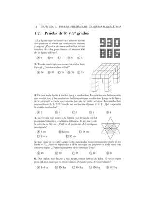 14 CAPÍTULO 1. PRUEBA PRELIMINAR: CANGURO MATEMÁTICO
1.2. Prueba de 8o
y 9o
grados
1. La ﬁgura superior muestra el número 930 en
una pantalla formada por cuadraditos blancos
y negros. ¿Cuántos de esos cuadraditos deben
cambiar de color para formar el número 806
de la ﬁgura inferior?
A 9 B 8 C 7 D 6 E 5
2. Tomás construyó una mesa con cubos (ver
ﬁgura). ¿Cuántos cubos utilizó?
A 36 B 32 C 28 D 26 E 24
3. En una ﬁesta había 4 muchachos y 4 muchachas. Los muchachos bailaron sólo
con muchachas, y las muchachas bailaron sólo con muchachos. Luego de la ﬁesta
se le preguntó a cada uno cuántas parejas de baile tuvieron. Los muchachos
respondieron: 3, 1, 2, 2. Tres de las muchachas dijeron: 2, 2, 2. ¿Qué respondió
la cuarta muchacha?
A 2 B 0 C 3 D 1 E 4
4. La estrella que muestra la ﬁgura está formada con 12
pequeños triángulos equiláteros idénticos. El perímetro de
la estrella es 36 cm. ¿Cuál es el perímetro del hexágono
sombreado?
A 6 cm B 12 cm C 18 cm
D 24 cm E 30 cm
5. Las casas de la calle Larga están numeradas consecutivamente desde el 15
hasta el 53. Juan es repartidor y debe entregar un paquete en cada casa con
número impar. ¿Cuántos paquetes debe entregar Juan?
A 19 B 20 C 27 D 38 E 53
6. Dos cerdos, uno blanco y uno negro, pesan juntos 320 kilos. El cerdo negro
pesa 32 kilos más que el cerdo blanco. ¿Cuánto pesa el cerdo blanco?
A 144 kg B 156 kg C 160 kg D 176 kg E 192 kg
 