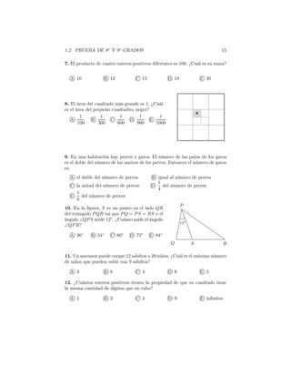 1.2. PRUEBA DE 8o
Y 9o
GRADOS 15
7. El producto de cuatro enteros positivos diferentes es 100. ¿Cuál es su suma?
A 10 B 12 C 15 D 18 E 20
8. El área del cuadrado más grande es 1. ¿Cuál
es el área del pequeño cuadradito negro?
A
1
100
B
1
300
C
1
600
D
1
900
E
1
1000
9. En una habitación hay perros y gatos. El número de las patas de los gatos
es el doble del número de las narices de los perros. Entonces el número de gatos
es:
A el doble del número de perros B igual al número de perros
C la mitad del número de perros D
1
4
del número de perros
E
1
6
del número de perros
12◦
P
Q RS
10. En la ﬁgura, S es un punto en el lado QR
del triángulo PQR tal que PQ = PS = RS y el
ángulo ∠QPS mide 12◦
. ¿Cuánto mide el ángulo
∠QPR?
A 36◦
B 54◦
C 60◦
D 72◦
E 84◦
11. Un ascensor puede cargar 12 adultos o 20 niños. ¿Cuál es el máximo número
de niños que pueden subir con 9 adultos?
A 3 B 8 C 4 D 6 E 5
12. ¿Cuántos enteros positivos tienen la propiedad de que su cuadrado tiene
la misma cantidad de dígitos que su cubo?
A 1 B 3 C 4 D 9 E inﬁnitos
 