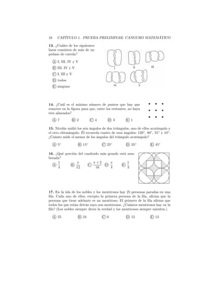 16 CAPÍTULO 1. PRUEBA PRELIMINAR: CANGURO MATEMÁTICO
13. ¿Cuáles de los siguientes
lazos consisten de más de un
pedazo de cuerda?
A I, III, IV y V
B III, IV y V
C I, III y V
D todos
E ninguno
14. ¿Cuál es el mínimo número de puntos que hay que
remover en la ﬁgura para que, entre los restantes, no haya
tres alineados?
A 7 B 2 C 4 D 3 E 1
15. Nicolás midió los seis ángulos de dos triángulos, uno de ellos acutángulo y
el otro obtusángulo. Él recuerda cuatro de esos ángulos: 120◦
, 80◦
, 55◦
y 10◦
.
¿Cuánto mide el menor de los ángulos del triángulo acutángulo?
A 5◦
B 15◦
C 25◦
D 35◦
E 45◦
16. ¿Qué porción del cuadrado más grande está som-
breada?
A
1
4
B
π
12
C
π + 2
16
D
π
4
E
1
3
17. En la isla de los nobles y los mentirosos hay 25 personas paradas en una
ﬁla. Cada uno de ellos, excepto la primera persona de la ﬁla, aﬁrma que la
persona que tiene adelante es un mentiroso. El primero de la ﬁla aﬁrma que
todos los que están detrás suyo son mentirosos. ¿Cuántos mentirosos hay en la
ﬁla? (Los nobles siempre dicen la verdad y los mentirosos siempre mienten.)
A 25 B 24 C 0 D 12 E 13
 