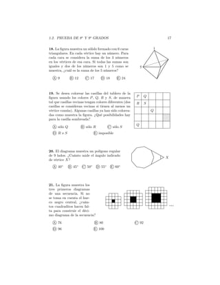 1.2. PRUEBA DE 8o
Y 9o
GRADOS 17
18. La ﬁgura muestra un sólido formado con 6 caras
triangulares. En cada vértice hay un número. Para
cada cara se considera la suma de los 3 números
en los vértices de esa cara. Si todas las sumas son
iguales y dos de los números son 1 y 5 como se
muestra, ¿cuál es la suma de los 5 números?
A 9 B 12 C 17 D 18 E 24
1
5
Q
R
P
S
Q
Q
19. Se desea colorear las casillas del tablero de la
ﬁgura usando los colores P, Q, R y S, de manera
tal que casillas vecinas tengan colores diferentes (dos
casillas se consideran vecinas si tienen al menos un
vértice común). Algunas casillas ya han sido colorea-
das como muestra la ﬁgura. ¿Qué posibilidades hay
para la casilla sombreada?
A sólo Q B sólo R C sólo S
D R o S E imposible
20. El diagrama muestra un polígono regular
de 9 lados. ¿Cuánto mide el ángulo indicado
de vértice X?
A 40◦
B 45◦
C 50◦
D 55◦
E 60◦
X
21. La ﬁgura muestra los
tres primeros diagramas
de una secuencia. Si no
se toma en cuenta el hue-
co negro central, ¿cuán-
tos cuadraditos hacen fal-
ta para construir el déci-
mo diagrama de la secuencia?
A 76 B 80 C 92
D 96 E 100
 