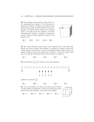 18 CAPÍTULO 1. PRUEBA PRELIMINAR: CANGURO MATEMÁTICO
22. Una hormiga camina por las aristas de un cu-
bo, comenzando en el punto P en la dirección in-
dicada por la ﬂecha. Al ﬁnal de la primera arista
puede escoger seguir hacia la derecha o hacia la iz-
quierda, y lo mismo ocurre al ﬁnal de la segunda
arista y de cada una de las siguientes. Si escoge
alternadamente derecha e izquierda, ¿después de
recorrer cuántas aristas regresará al punto P por
primera vez?
A 2 B 9 C 4 D 12 E 6
p
23. En el país Piesraros, todos tienen el pie izquierdo una o dos tallas más
grande que el pie derecho. Sin embargo, los zapatos se venden en pares del
mismo tamaño. Para ahorrar, un grupo de amigos deciden comprar un lote de
zapatos: cada uno toma dos zapatos que le queden, y sobran un zapato talla
36 y otro talla 45. El mínimo número de personas en el grupo es
A 4 B 5 C 6 D 7 E 8
24. Las fracciones
1
3
y
1
5
se colocan en la recta numérica.
1−
5
1−
edcba
3
¿Dónde va la fracción
1
4
?
A a B b C c D d E e
25. A un cubo grande se le hacen tres cortes que lo dividen
en ocho prismas rectangulares. ¿Cuál es la razón entre el área
total de esos ocho prismas y el área del cubo original?
A 1 : 1 B 4 : 3 C 2 : 1 D 3 : 2 E 4 : 1
 