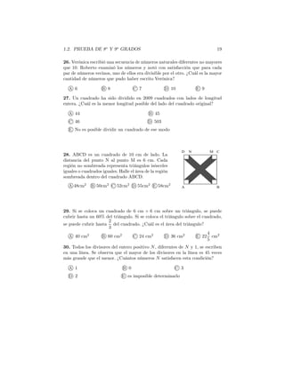 1.2. PRUEBA DE 8o
Y 9o
GRADOS 19
26. Verónica escribió una secuencia de números naturales diferentes no mayores
que 10. Roberto examinó los números y notó con satisfacción que para cada
par de números vecinos, uno de ellos era divisible por el otro. ¿Cuál es la mayor
cantidad de números que pudo haber escrito Verónica?
A 6 B 8 C 7 D 10 E 9
27. Un cuadrado ha sido dividido en 2009 cuadrados con lados de longitud
entera. ¿Cuál es la menor longitud posible del lado del cuadrado original?
A 44 B 45
C 46 D 503
E No es posible dividir un cuadrado de ese modo
28. ABCD es un cuadrado de 10 cm de lado. La
distancia del punto N al punto M es 6 cm. Cada
región no sombreada representa triángulos isósceles
iguales o cuadrados iguales. Halle el área de la región
sombreada dentro del cuadrado ABCD.
A 48cm2
B 50cm2
C 52cm2
D 55cm2
E 58cm2
A B
CMND
29. Si se coloca un cuadrado de 6 cm × 6 cm sobre un triángulo, se puede
cubrir hasta un 60% del triángulo. Si se coloca el triángulo sobre el cuadrado,
se puede cubrir hasta
2
3
del cuadrado. ¿Cuál es el área del triángulo?
A 40 cm2
B 60 cm2
C 24 cm2
D 36 cm2
E 22
4
5
cm2
30. Todos los divisores del entero positivo N, diferentes de N y 1, se escriben
en una línea. Se observa que el mayor de los divisores en la línea es 45 veces
más grande que el menor. ¿Cuántos números N satisfacen esta condición?
A 1 B 0 C 3
D 2 E es imposible determinarlo
 