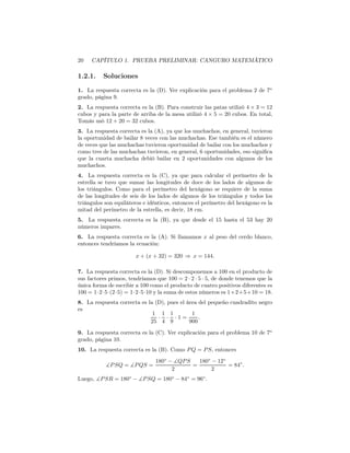 20 CAPÍTULO 1. PRUEBA PRELIMINAR: CANGURO MATEMÁTICO
1.2.1. Soluciones
1. La respuesta correcta es la (D). Ver explicación para el problema 2 de 7o
grado, página 9.
2. La respuesta correcta es la (B). Para construir las patas utilizó 4 × 3 = 12
cubos y para la parte de arriba de la mesa utilizó 4 × 5 = 20 cubos. En total,
Tomás usó 12 + 20 = 32 cubos.
3. La respuesta correcta es la (A), ya que los muchachos, en general, tuvieron
la oportunidad de bailar 8 veces con las muchachas. Ese también es el número
de veces que las muchachas tuvieron oportunidad de bailar con los muchachos y
como tres de las muchachas tuvieron, en general, 6 oportunidades, eso signiﬁca
que la cuarta muchacha debió bailar en 2 oportunidades con algunos de los
muchachos.
4. La respuesta correcta es la (C), ya que para calcular el perímetro de la
estrella se tuvo que sumar las longitudes de doce de los lados de algunos de
los triángulos. Como para el perímetro del hexágono se requiere de la suma
de las longitudes de seis de los lados de algunos de los triángulos y todos los
triángulos son equiláteros e idénticos, entonces el perímetro del hexágono es la
mitad del perímetro de la estrella, es decir, 18 cm.
5. La respuesta correcta es la (B), ya que desde el 15 hasta el 53 hay 20
números impares.
6. La respuesta correcta es la (A). Si llamamos x al peso del cerdo blanco,
entonces tendríamos la ecuación:
x + (x + 32) = 320 ⇒ x = 144.
7. La respuesta correcta es la (D). Si descomponemos a 100 en el producto de
sus factores primos, tendríamos que 100 = 2 · 2 · 5 · 5, de donde tenemos que la
única forma de escribir a 100 como el producto de cuatro positivos diferentes es
100 = 1·2·5·(2·5) = 1·2·5·10 y la suma de estos números es 1+2+5+10 = 18.
8. La respuesta correcta es la (D), pues el área del pequeño cuadradito negro
es
1
25
·
1
4
·
1
9
· 1 =
1
900
.
9. La respuesta correcta es la (C). Ver explicación para el problema 10 de 7o
grado, página 10.
10. La respuesta correcta es la (B). Como PQ = PS, entonces
∡PSQ = ∡PQS =
180◦
− ∡QPS
2
=
180◦
− 12◦
2
= 84◦
.
Luego, ∡PSR = 180◦
− ∡PSQ = 180◦
− 84◦
= 96◦
.
 