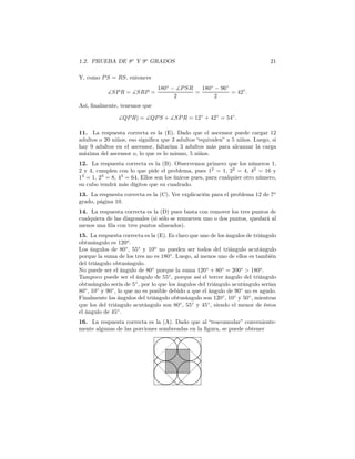 1.2. PRUEBA DE 8o
Y 9o
GRADOS 21
Y, como PS = RS, entonces
∡SPR = ∡SRP =
180◦
− ∡PSR
2
=
180◦
− 96◦
2
= 42◦
.
Así, ﬁnalmente, tenemos que
∡QPR) = ∡QPS + ∡SPR = 12◦
+ 42◦
= 54◦
.
11. La respuesta correcta es la (E). Dado que el ascensor puede cargar 12
adultos o 20 niños, eso signiﬁca que 3 adultos “equivalen” a 5 niños. Luego, si
hay 9 adultos en el ascensor, faltarían 3 adultos más para alcanzar la carga
máxima del ascensor o, lo que es lo mismo, 5 niños.
12. La respuesta correcta es la (B). Observemos primero que los números 1,
2 y 4, cumplen con lo que pide el problema, pues 12
= 1, 22
= 4, 42
= 16 y
13
= 1, 23
= 8, 43
= 64. Ellos son los únicos pues, para cualquier otro número,
su cubo tendrá más dígitos que su cuadrado.
13. La respuesta correcta es la (C). Ver explicación para el problema 12 de 7o
grado, página 10.
14. La respuesta correcta es la (D) pues basta con remover los tres puntos de
cualquiera de las diagonales (si sólo se remueven uno o dos puntos, quedará al
menos una ﬁla con tres puntos alineados).
15. La respuesta correcta es la (E). Es claro que uno de los ángulos de triángulo
obtusángulo es 120o
.
Los ángulos de 80◦
, 55◦
y 10o
no pueden ser todos del triángulo acutángulo
porque la suma de los tres no es 180◦
. Luego, al menos uno de ellos es también
del triángulo obtusángulo.
No puede ser el ángulo de 80◦
porque la suma 120◦
+ 80◦
= 200◦
> 180o
.
Tampoco puede ser el ángulo de 55◦
, porque así el tercer ángulo del triángulo
obtusángulo sería de 5◦
, por lo que los ángulos del triángulo acutángulo serían
80◦
, 10◦
y 90◦
, lo que no es posible debido a que el ángulo de 90◦
no es agudo.
Finalmente los ángulos del triángulo obtusángulo son 120◦
, 10◦
y 50◦
, mientras
que los del triángulo acutángulo son 80◦
, 55◦
y 45◦
, siendo el menor de éstos
el ángulo de 45◦
.
16. La respuesta correcta es la (A). Dado que al “reacomodar” conveniente-
mente algunas de las porciones sombreadas en la ﬁgura, se puede obtener
 
