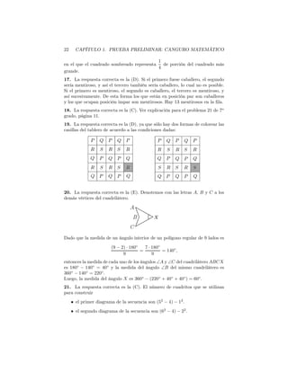 22 CAPÍTULO 1. PRUEBA PRELIMINAR: CANGURO MATEMÁTICO
en el que el cuadrado sombreado representa
1
4
de porción del cuadrado más
grande.
17. La respuesta correcta es la (D). Si el primero fuese caballero, el segundo
sería mentiroso, y así el tercero también sería caballero, lo cual no es posible.
Si el primero es mentiroso, el segundo es caballero, el tercero es mentiroso, y
así sucesivamente. De esta forma los que están en posición par son caballeros
y los que ocupan posición impar son mentirosos. Hay 13 mentirosos en la ﬁla.
18. La respuesta correcta es la (C). Ver explicación para el problema 21 de 7o
grado, página 11.
19. La respuesta correcta es la (D), ya que sólo hay dos formas de colorear las
casillas del tablero de acuerdo a las condiciones dadas:
20. La respuesta correcta es la (E). Denotemos con las letras A, B y C a los
demás vértices del cuadrilátero.
Dado que la medida de un ángulo interior de un polígono regular de 9 lados es
(9 − 2) · 180◦
9
=
7 · 180◦
9
= 140◦
,
entonces la medida de cada uno de los ángulos ∠A y ∠C del cuadrilátero ABCX
es 180◦
− 140◦
= 40◦
y la medida del ángulo ∠B del mismo cuadrilátero es
360◦
− 140◦
= 220◦
.
Luego, la medida del ángulo X es 360◦
− (220◦
+ 40◦
+ 40◦
) = 60◦
.
21. La respuesta correcta es la (C). El número de cuadritos que se utilizan
para construir
• el primer diagrama de la secuencia son (52
− 4) − 12
.
• el segundo diagrama de la secuencia son (62
− 4) − 22
.
 