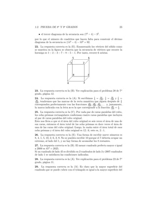 1.2. PRUEBA DE 8o
Y 9o
GRADOS 23
• el tercer diagrama de la secuencia son (72
− 4) − 32
.
por lo que el número de cuadritos que hacen falta para construir el décimo
diagrama de la secuencia es (142
− 4) − 102
= 92.
22. La respuesta correcta es la (E). Enumerando los vértices del sólido como
se muestra en la ﬁgura se observa que la secuencia de vértices que recorre la
hormiga es 1 − 2 − 3 − 7 − 8 − 5 − 1. Por tanto, recorre 6 aristas.
23. La respuesta correcta es la (B). Ver explicación para el problema 28 de 7o
grado, página 12.
24. La respuesta correcta es la (A). Si escribimos 1
3 = 24
120 , 1
4 = 30
120 y 1
5 =
40
120 , tendremos que las marcas de la recta numérica que siguen después de 1
5
corresponden perfectamente con las fracciones 25
120 , 26
120 , 27
120 , . . . y, justamente,
la marca indicada con la letra a es la que corresponde a la fracción 30
120 = 1
4 .
25. La respuesta correcta es la (C). Por cada par de caras paralelas del cubo,
los ocho prismas rectangulares conforman cuatro caras paralelas que incluyen
al par de caras paralelas del cubo original.
Esto nos lleva a que si el área del cubo original es seis veces el área de una de
sus caras, entonces el área total de los ocho prismas es doce veces el área de
una de las caras del cubo original. Luego, la razón entre el área total de esos
ocho prismas y el área del cubo original es 12 : 6, esto es, 2 : 1.
26. La respuesta correcta es la (E). Una forma de escribir nueve números es
8, 4, 1, 5, 10, 2, 6, 3, 9. No se pueden escribir 10 porque el 7 debería ocupar un
extremo, al lado del 1, y no hay forma de acomodar los 8 restantes.
27. La respuesta correcta es la (B). El menor cuadrado perfecto mayor o igual
a 2009 es 452
= 2025.
Si un cuadrado de lado 45 es dividido en 2 cuadrados de lado 3 y 2007 cuadrados
de lado 1 se satisfacen las condiciones indicadas.
28. La respuesta correcta es la (A). Ver explicación para el problema 23 de 7o
grado, página 11.
29. La respuesta correcta es la (A). Es claro que la mayor superﬁcie del
cuadrado que se puede cubrir con el triángulo es igual a la mayor superﬁcie del
 