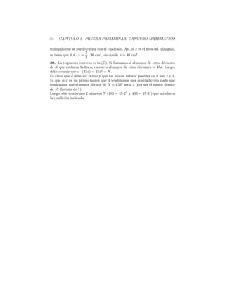 24 CAPÍTULO 1. PRUEBA PRELIMINAR: CANGURO MATEMÁTICO
triángulo que se puede cubrir con el cuadrado. Asi, si x es el área del triángulo,
se tiene que 0, 6 · x =
2
3
· 36 cm2
, de donde x = 40 cm2
.
30. La respuesta correcta es la (D). Si llamamos d al menor de estos divisores
de N que están en la línea, entonces el mayor de estos divisores es 45d. Luego,
debe ocurrir que d · (45d) = 45d2
= N.
Es claro que d debe ser primo y que los únicos valores posibles de d son 2 y 3,
ya que si d es un primo mayor que 3 tendríamos una contradicción dado que
tendríamos que el menor divisor de N = 45d2
sería 3 (por ser el menor divisor
de 45 distinto de 1).
Luego, sólo tendremos 2 números N (180 = 45·22
y 405 = 45·32
) que satisfacen
la condición indicada.
 