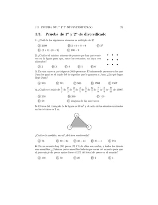 1.3. PRUEBA DE 1o
Y 2o
DE DIVERSIFICADO 25
1.3. Prueba de 1o
y 2o
de diversiﬁcado
1. ¿Cuál de los siguientes números es múltiplo de 3?
A 2009 B 2 + 0 + 0 + 9 C 29
D (2 + 0) · (0 + 9) E 200 − 9
2. ¿Cuál es el mínimo número de puntos que hay que remo-
ver en la ﬁgura para que, entre los restantes, no haya tres
alineados?
A 2 B 3 C 4 D 5 E 6
3. En una carrera participaron 2009 personas. El número de personas a las que
Juan les ganó es el triple del de aquellas que le ganaron a Juan. ¿En qué lugar
llegó Juan?
A 503 B 501 C 500 D 1503 E 1507
4. ¿Cuál es el valor de
1
2
de
2
3
de
3
4
de
4
5
de
5
6
de
6
7
de
7
8
de
8
9
de
9
10
de 1000?
A 250 B 200 C 100
D 50 E ninguna de las anteriores
5. El área del triángulo de la ﬁgura es 80 m2
y el radio de los círculos centrados
en los vértices es 2 m.
¿Cuál es la medida, en m2
, del área sombreada?
A 76 B 80 − 2π C 40 − 4π D 80 − π E 78π
6. En un acuario hay 200 peces. El 1 % de ellos son azules, y todos los demás
son amarillos. ¿Cuántos peces amarillos habría que sacar del acuario para que
el porcentaje de peces azules fuese el 2 % del total de peces en el acuario?
A 100 B 50 C 20 D 2 E 4
 