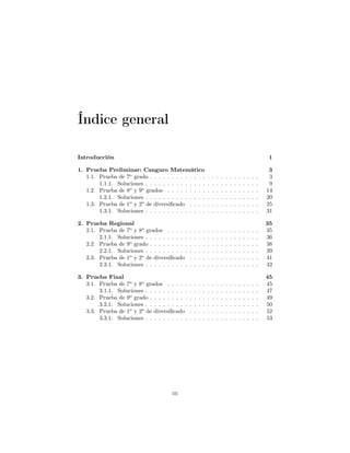 Índice general
Introducción 1
1. Prueba Preliminar: Canguro Matemático 3
1.1. Prueba de 7o
grado . . . . . . . . . . . . . . . . . . . . . . . . . 3
1.1.1. Soluciones . . . . . . . . . . . . . . . . . . . . . . . . . . 9
1.2. Prueba de 8o
y 9o
grados . . . . . . . . . . . . . . . . . . . . . 14
1.2.1. Soluciones . . . . . . . . . . . . . . . . . . . . . . . . . . 20
1.3. Prueba de 1o
y 2o
de diversiﬁcado . . . . . . . . . . . . . . . . 25
1.3.1. Soluciones . . . . . . . . . . . . . . . . . . . . . . . . . . 31
2. Prueba Regional 35
2.1. Prueba de 7o
y 8o
grados . . . . . . . . . . . . . . . . . . . . . 35
2.1.1. Soluciones . . . . . . . . . . . . . . . . . . . . . . . . . . 36
2.2. Prueba de 9o
grado . . . . . . . . . . . . . . . . . . . . . . . . . 38
2.2.1. Soluciones . . . . . . . . . . . . . . . . . . . . . . . . . . 39
2.3. Prueba de 1o
y 2o
de diversiﬁcado . . . . . . . . . . . . . . . . 41
2.3.1. Soluciones . . . . . . . . . . . . . . . . . . . . . . . . . . 42
3. Prueba Final 45
3.1. Prueba de 7o
y 8o
grados . . . . . . . . . . . . . . . . . . . . . 45
3.1.1. Soluciones . . . . . . . . . . . . . . . . . . . . . . . . . . 47
3.2. Prueba de 9o
grado . . . . . . . . . . . . . . . . . . . . . . . . . 49
3.2.1. Soluciones . . . . . . . . . . . . . . . . . . . . . . . . . . 50
3.3. Prueba de 1o
y 2o
de diversiﬁcado . . . . . . . . . . . . . . . . 52
3.3.1. Soluciones . . . . . . . . . . . . . . . . . . . . . . . . . . 53
iii
 