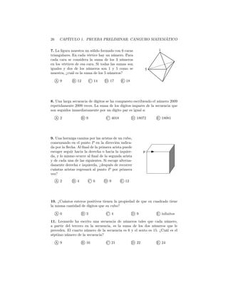 26 CAPÍTULO 1. PRUEBA PRELIMINAR: CANGURO MATEMÁTICO
7. La ﬁgura muestra un sólido formado con 6 caras
triangulares. En cada vértice hay un número. Para
cada cara se considera la suma de los 3 números
en los vértices de esa cara. Si todas las sumas son
iguales y dos de los números son 1 y 5 como se
muestra, ¿cuál es la suma de los 5 números?
A 9 B 12 C 14 D 17 E 18
1
5
8. Una larga secuencia de dígitos se ha compuesto escribiendo el número 2009
repetidamente 2009 veces. La suma de los dígitos impares de la secuencia que
son seguidos immediatamente por un dígito par es igual a:
A 2 B 9 C 4018 D 18072 E 18081
9. Una hormiga camina por las aristas de un cubo,
comenzando en el punto P en la dirección indica-
da por la ﬂecha. Al ﬁnal de la primera arista puede
escoger seguir hacia la derecha o hacia la izquier-
da, y lo mismo ocurre al ﬁnal de la segunda arista
y de cada una de las siguientes. Si escoge alterna-
damente derecha e izquierda, ¿después de recorrer
cuántas aristas regresará al punto P por primera
vez?
A 2 B 4 C 6 D 9 E 12
p
10. ¿Cuántos enteros positivos tienen la propiedad de que su cuadrado tiene
la misma cantidad de dígitos que su cubo?
A 0 B 3 C 4 D 9 E inﬁnitos
11. Leonardo ha escrito una secuencia de números tales que cada número,
a partir del tercero en la secuencia, es la suma de los dos números que le
preceden. El cuarto número de la secuencia es 6 y el sexto es 15. ¿Cuál es el
séptimo número de la secuencia?
A 9 B 16 C 21 D 22 E 24
 