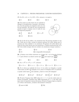 28 CAPÍTULO 1. PRUEBA PRELIMINAR: CANGURO MATEMÁTICO
17. Si a b = ab + a + b y 3 5 = 2 x, entonces x es igual a:
A 3 B 10 C 6 D 12 E 7
18. Con centro en cada vértice de un cuadrado se
dibujan 4 circunferencias, 2 grandes y dos peque-
ñas. Las dos grandes son tangentes entre sí y con
las dos pequeñas. ¿El radio de una circunferencia
grande es igual a cuántas veces el radio de una
circunferencia pequeña?
A
2
9
B
√
5 C 1 +
√
2
D 2, 5 E 0, 8π
19. En la isla de los nobles y los mentirosos hay 25 personas paradas en una
ﬁla. Cada uno de ellos, excepto la primera persona de la ﬁla, aﬁrma que la
persona que tiene adelante es un mentiroso. El primero de la ﬁla aﬁrma que
todos los que están detrás suyo son mentirosos. ¿Cuántos mentirosos hay en la
ﬁla? (Los nobles siempre dicen la verdad y los mentirosos siempre mienten.)
A 0 B 12 C 24
D 13 E es impossible determinarlo
20. ¿Cuántos ceros deben insertarse en el lugar del ∗ en la fracción decimal
1. ∗ 1 para obtener un número menor que
2009
2008
pero mayor que
20009
20008
?
A 1 B 4 C 2 D 5 E 3
21. Si a = 225
, b = 88
y c = 311
, entonces
A a < b < c B b < a < c C c < b < a D c < a < b E b < c < a
22. Si se coloca un cuadrado de 6 cm × 6 cm sobre un triángulo, se puede
cubrir hasta un 60% del triángulo. Si se coloca el triángulo sobre el cuadrado,
se puede cubrir hasta
2
3
del cuadrado. ¿Cuál es el área del triángulo?
A 60 cm2
B 24 cm2
C 36 cm2
D 22
4
5
cm2
E 40 cm2
23. El joven Canguro tiene 2009 cubos de 1 × 1 × 1 con los cuales arma un
prisma rectangular. También tiene 2009 calcomanías de 1 × 1 que debe usar
para cubrir la superﬁcie externa del prisma. El joven Canguro logra su objetivo
y le sobran calcomanías. ¿Cuántas calcomanías le sobraron?
A más de 1000 B 763
 