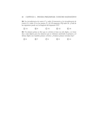 30 CAPÍTULO 1. PRUEBA PRELIMINAR: CANGURO MATEMÁTICO
29. La circunferencia de centro F y radio 13 intersecta a la circunferencia de
centro G y radio 15 en los puntos P y Q. El segmento PQ mide 24. ¿Cuál de
las siguientes puede ser la longitud del segmento FG?
A 14 B 9 C 15 D 12 E 18
30. Un número primo se dice que es extraño si tiene un solo dígito, o si tiene
dos o más dígitos pero los números que se obtienen omitiendo el primero o el
último dígito son también primos extraños. ¿Cuántos primos extraños hay?
A 6 B 7 C 8 D 9 E 11
 