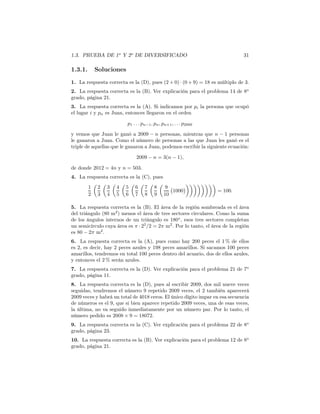 1.3. PRUEBA DE 1o
Y 2o
DE DIVERSIFICADO 31
1.3.1. Soluciones
1. La respuesta correcta es la (D), pues (2 + 0) · (0 + 9) = 18 es múltiplo de 3.
2. La respuesta correcta es la (B). Ver explicación para el problema 14 de 8o
grado, página 21.
3. La respuesta correcta es la (A). Si indicamos por pi la persona que ocupó
el lugar i y pn es Juan, entonces llegaron en el orden
p1 . . . pn−1, pn, pn+1, . . . p2009
y vemos que Juan le ganó a 2009 − n personas, mientras que n − 1 personas
le ganaron a Juan. Como el número de personas a las que Juan les ganó es el
triple de aquellas que le ganaron a Juan, podemos escribir la siguiente ecuación:
2009 − n = 3(n − 1),
de donde 2012 = 4n y n = 503.
4. La respuesta correcta es la (C), pues
1
2
2
3
3
4
4
5
5
6
6
7
7
8
8
9
9
10
1000 = 100.
5. La respuesta correcta es la (B). El área de la región sombreada es el área
del triángulo (80 m2
) menos el área de tres sectores circulares. Como la suma
de los ángulos internos de un triángulo es 180◦
, esos tres sectores completan
un semicírculo cuya área es π · 22
/2 = 2π m2
. Por lo tanto, el área de la región
es 80 − 2π m2
.
6. La respuesta correcta es la (A), pues como hay 200 peces el 1 % de ellos
es 2, es decir, hay 2 peces azules y 198 peces amarillos. Si sacamos 100 peces
amarillos, tendremos en total 100 peces dentro del acuario, dos de ellos azules,
y entonces el 2 % serán azules.
7. La respuesta correcta es la (D). Ver explicación para el problema 21 de 7o
grado, página 11.
8. La respuesta correcta es la (D), pues al escribir 2009, dos mil nueve veces
seguidas, tendremos el número 9 repetido 2009 veces, el 2 también aparecerá
2009 veces y habrá un total de 4018 ceros. El único dígito impar en esa secuencia
de números es el 9, que si bien aparece repetido 2009 veces, una de esas veces,
la última, no va seguido inmediatamente por un número par. Por lo tanto, el
número pedido es 2008 × 9 = 18072.
9. La respuesta correcta es la (C). Ver explicación para el problema 22 de 8o
grado, página 23.
10. La respuesta correcta es la (B). Ver explicación para el problema 12 de 8o
grado, página 21.
 