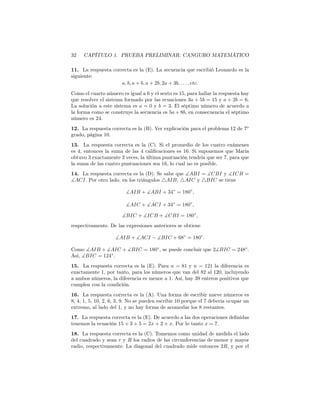32 CAPÍTULO 1. PRUEBA PRELIMINAR: CANGURO MATEMÁTICO
11. La respuesta correcta es la (E). La secuencia que escribió Leonardo es la
siguiente:
a, b, a + b, a + 2b, 2a + 3b, . . . , etc.
Como el cuarto número es igual a 6 y el sexto es 15, para hallar la respuesta hay
que resolver el sistema formado por las ecuaciones 3a + 5b = 15 y a + 2b = 6.
La solución a este sistema es a = 0 y b = 3. El séptimo número de acuerdo a
la forma como se construye la secuencia es 5a + 8b, en consecuencia el séptimo
número es 24.
12. La respuesta correcta es la (B). Ver explicación para el problema 12 de 7o
grado, página 10.
13. La respuesta correcta es la (C). Si el promedio de los cuatro exámenes
es 4, entonces la suma de las 4 caliﬁcaciones es 16. Si suponemos que María
obtuvo 3 exactamente 3 veces, la última puntuación tendría que ser 7, para que
la suma de las cuatro puntuaciones sea 16, lo cual no es posible.
14. La respuesta correcta es la (D). Se sabe que ∡ABI = ∡CBI y ∡ICB =
∡ACI. Por otro lado, en los triángulos △AIB, △AIC y △BIC se tiene
∡AIB + ∡ABI + 34◦
= 180◦
,
∡AIC + ∡ACI + 34◦
= 180◦
,
∡BIC + ∡ICB + ∡CBI = 180◦
,
respectivamente. De las expresiones anteriores se obtiene
∡AIB + ∡ACI − ∡BIC + 68◦
= 180◦
.
Como ∡AIB + ∡AIC + ∡BIC = 180◦
, se puede concluir que 2∡BIC = 248◦
.
Así, ∡BIC = 124◦
.
15. La respuesta correcta es la (E). Para n = 81 y n = 121 la diferencia es
exactamente 1, por tanto, para los números que van del 82 al 120, incluyendo
a ambos números, la diferencia es menor a 1. Así, hay 39 enteros positivos que
cumplen con la condición.
16. La respuesta correcta es la (A). Una forma de escribir nueve números es
8, 4, 1, 5, 10, 2, 6, 3, 9. No se pueden escribir 10 porque el 7 debería ocupar un
extremo, al lado del 1, y no hay forma de acomodar los 8 restantes.
17. La respuesta correcta es la (E). De acuerdo a las dos operaciones deﬁnidas
tenemos la ecuación 15 + 3 + 5 = 2x + 2 + x. Por lo tanto x = 7.
18. La respuesta correcta es la (C). Tomemos como unidad de medida el lado
del cuadrado y sean r y R los radios de las circunferencias de menor y mayor
radio, respectivamente. La diagonal del cuadrado mide entonces 2R, y por el
 