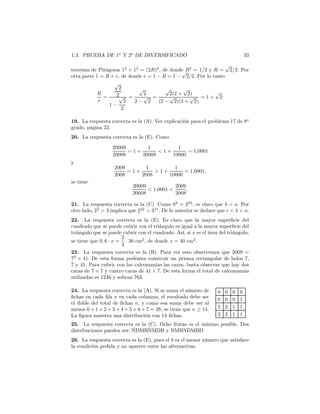 1.3. PRUEBA DE 1o
Y 2o
DE DIVERSIFICADO 33
teorema de Pitágoras 12
+ 12
= (2R)2
, de donde R2
= 1/2 y R =
√
2/2. Por
otra parte 1 = R + r, de donde r = 1 − R = 1 −
√
2/2. Por lo tanto
R
r
=
√
2
2
1 −
√
2
2
=
√
2
2 −
√
2
=
√
2(2 +
√
2)
(2 −
√
2)(2 +
√
2)
= 1 +
√
2.
19. La respuesta correcta es la (A). Ver explicación para el problema 17 de 8o
grado, página 22.
20. La respuesta correcta es la (E). Como
20009
20008
= 1 +
1
20008
< 1 +
1
10000
= 1,0001
y
2009
2008
= 1 +
1
2008
> 1 +
1
10000
= 1,0001,
se tiene
20009
20008
< 1,0001 <
2009
2008
.
21. La respuesta correcta es la (C). Como 88
= 224
, es claro que b < a. Por
otro lado, 22
> 3 implica que 222
> 311
. De lo anterior se deduce que c < b < a.
22. La respuesta correcta es la (E). Es claro que la mayor superﬁcie del
cuadrado que se puede cubrir con el triángulo es igual a la mayor superﬁcie del
triángulo que se puede cubrir con el cuadrado. Así, si x es el área del triángulo,
se tiene que 0, 6 · x =
2
3
· 36 cm2
, de donde x = 40 cm2
.
23. La respuesta correcta es la (B). Para ver esto observemos que 2009 =
72
× 41. De esta forma podemos construir un prisma rectangular de lados 7,
7 y 41. Para cubrir con las calcomanías las caras, basta observar que hay dos
caras de 7 × 7 y cuatro caras de 41 × 7. De esta forma el total de calcomanías
utilizadas es 1246 y sobran 763.
24. La respuesta correcta es la (A). Si se suma el número de
ﬁchas en cada ﬁla y en cada columna, el resultado debe ser
el doble del total de ﬁchas n, y como esa suma debe ser al
menos 0 + 1 + 2 + 3 + 4 + 5 + 6 + 7 = 28, se tiene que n ≥ 14.
La ﬁgura muestra una distribución con 14 ﬁchas.
0 0 0 0
0 0 0 1
2 2 1 1
3 2 1 1
25. La respuesta correcta es la (C). Ocho frutas es el mínimo posible. Dos
distribuciones pueden ser: NDMBNMDB y NMBNDMBD.
26. La respuesta correcta es la (E), pues el 8 es el menor número que satisface
la condición pedida y no aparece entre las alternativas.
 