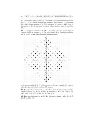 34 CAPÍTULO 1. PRUEBA PRELIMINAR: CANGURO MATEMÁTICO
27. La respuesta correcta es la (B). De acuerdo a las condiciones del problema,
si d1 < · · · < dm son los divisores del número N distintos de 1 y N, entonces
dm = 45d1. Como también dm = N/d1, entonces N = dmd1 = 45d2
1. Pero d1
sólo puede ser 2 ó 3, por tanto los únicos valores posibles para N son 180 y
405.
28. La respuesta correcta es la (A). Los puntos a los que puede llegar el
canguro son los de la forma (a, b), con a y b enteros de la misma paridad tales
que |a| + |b| ≤ 10, los cuales forman la ﬁgura siguiente:
es decir una cuadrícula de 11 × 11 centrada en el origen y girada 45◦
respecto
a los ejes, que por lo tanto contiene 121 puntos.
29. La respuesta correcta es la (A). Sea H el punto de intersección entre los
segmentos FG y PQ. Por el teorema de Pitágoras, FH2
= 132
− 122
= 5 y
HG2
= 152
− 122
= 9. Así FG = FH + HG = 14.
30. La respuesta correcta es la (D). Hay 9 primos extraños, a saber 2, 3, 5, 7,
23, 37, 53, 73 y 373.
 