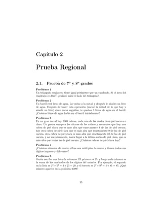 Capítulo 2
Prueba Regional
2.1. Prueba de 7o
y 8o
grados
Problema 1
Un triángulo equilátero tiene igual perímetro que un cuadrado. Si el área del
cuadrado es 36m2
, ¿cuánto mide el lado del triángulo?
Problema 2
Un barril está lleno de agua. Lo vacías a la mitad y después le añades un litro
de agua. Después de hacer esta operación (vaciar la mitad de lo que hay y
añadir un litro) cinco veces seguidas, te quedan 3 litros de agua en el barril.
¿Cuántos litros de agua había en el barril inicialmente?
Problema 3
En un gran corral hay 2009 cabras, cada una de las cuales tiene piel oscura o
clara. Un pastor compara las alturas de las cabras y encuentra que hay una
cabra de piel clara que es más alta que exactamente 8 de las de piel oscura,
hay otra cabra de piel clara que es más alta que exactamente 9 de las de piel
oscura, otra cabra de piel clara es más alta que exactamente 10 de las de piel
oscura, y así sucesivamente, hasta llegar a la última cabra de piel clara, que es
más alta que todas las de piel oscura. ¿Cuántas cabras de piel clara hay?
Problema 4
¿Cuántos números de cuatro cifras son múltiplos de nueve y tienen todos sus
dígitos impares y diferentes?
Problema 5
Simón escribe una lista de números. El primero es 25, y luego cada número es
la suma de los cuadrados de los dígitos del anterior. Por ejemplo, el segundo
en la lista es 22
+ 52
= 4 + 25 = 29, y el tercero es 22
+ 92
= 4 + 81 = 85. ¿Qué
número aparece en la posición 2009?
35
 
