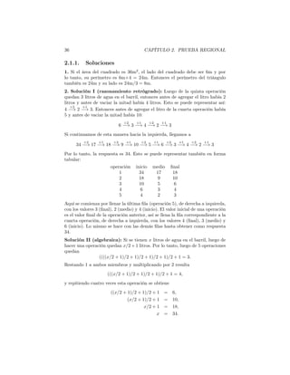 36 CAPÍTULO 2. PRUEBA REGIONAL
2.1.1. Soluciones
1. Si el área del cuadrado es 36m2
, el lado del cuadrado debe ser 6m y por
lo tanto, su perímetro es 6m×4 = 24m. Entonces el perímetro del triángulo
también es 24m y su lado es 24m/3 = 8m.
2. Solución I (razonamiento retrógrado): Luego de la quinta operación
quedan 3 litros de agua en el barril, entonces antes de agregar el litro había 2
litros y antes de vaciar la mitad había 4 litros. Esto se puede representar así:
4
÷2
−→ 2
+1
−→ 3. Entonces antes de agregar el litro de la cuarta operación había
5 y antes de vaciar la mitad había 10:
6
÷2
−→ 3
+1
−→ 4
÷2
−→ 2
+1
−→ 3
Si continuamos de esta manera hacia la izquierda, llegamos a
34
÷2
−→ 17
+1
−→ 18
÷2
−→ 9
+1
−→ 10
÷2
−→ 5
+1
−→ 6
÷2
−→ 3
+1
−→ 4
÷2
−→ 2
+1
−→ 3
Por lo tanto, la respuesta es 34. Esto se puede representar también en forma
tabular:
operación inicio medio ﬁnal
1 34 17 18
2 18 9 10
3 10 5 6
4 6 3 4
5 4 2 3
Aquí se comienza por llenar la última ﬁla (operación 5), de derecha a izquierda,
con los valores 3 (ﬁnal), 2 (medio) y 4 (inicio). El valor inicial de una operación
es el valor ﬁnal de la operación anterior, así se llena la ﬁla correspondiente a la
cuarta operación, de derecha a izquierda, con los valores 4 (ﬁnal), 3 (medio) y
6 (inicio). Lo mismo se hace con las demás ﬁlas hasta obtener como respuesta
34.
Solución II (algebraica): Si se tienen x litros de agua en el barril, luego de
hacer una operación quedan x/2 + 1 litros. Por lo tanto, luego de 5 operaciones
quedan
((((x/2 + 1)/2 + 1)/2 + 1)/2 + 1)/2 + 1 = 3.
Restando 1 a ambos miembros y multiplicando por 2 resulta
(((x/2 + 1)/2 + 1)/2 + 1)/2 + 1 = 4,
y repitiendo cuatro veces esta operación se obtiene
((x/2 + 1)/2 + 1)/2 + 1 = 6,
(x/2 + 1)/2 + 1 = 10,
x/2 + 1 = 18,
x = 34.
 