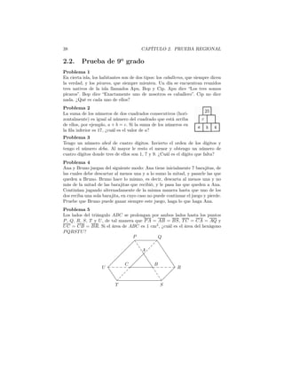 38 CAPÍTULO 2. PRUEBA REGIONAL
2.2. Prueba de 9o
grado
Problema 1
En cierta isla, los habitantes son de dos tipos: los caballeros, que siempre dicen
la verdad, y los pícaros, que siempre mienten. Un día se encuentran reunidos
tres nativos de la isla llamados Apu, Bop y Cip. Apu dice “Los tres somos
pícaros”. Bop dice “Exactamente uno de nosotros es caballero”. Cip no dice
nada. ¿Qué es cada uno de ellos?
Problema 2
La suma de los números de dos cuadrados consecutivos (hori-
zontalmente) es igual al número del cuadrado que está arriba
de ellos, por ejemplo, a + b = c. Si la suma de los números en
la ﬁla inferior es 17, ¿cuál es el valor de a?
Problema 3
Tengo un número abcd de cuatro dígitos. Invierto el orden de los dígitos y
tengo el número dcba. Al mayor le resto el menor y obtengo un número de
cuatro dígitos donde tres de ellos son 1, 7 y 9. ¿Cuál es el dígito que falta?
Problema 4
Ana y Bruno juegan del siguiente modo: Ana tiene inicialmente 7 barajitas, de
las cuales debe descartar al menos una y a lo sumo la mitad, y pasarle las que
queden a Bruno. Bruno hace lo mismo, es decir, descarta al menos una y no
más de la mitad de las barajitas que recibió, y le pasa las que queden a Ana.
Continúan jugando alternadamente de la misma manera hasta que uno de los
dos reciba una sola barajita, en cuyo caso no puede continuar el juego y pierde.
Pruebe que Bruno puede ganar siempre este juego, haga lo que haga Ana.
Problema 5
Los lados del triángulo ABC se prolongan por ambos lados hasta los puntos
P, Q, R, S, T y U, de tal manera que PA = AB = BS, T C = CA = AQ y
UC = CB = BR. Si el área de ABC es 1 cm2
, ¿cuál es el área del hexágono
PQRST U?
T S
R
QP
U
A
BC
 