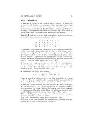 2.2. PRUEBA DE 9o
GRADO 39
2.2.1. Soluciones
1. Solución I: Apu y Cip son pícaros y Bop es caballero. En efecto, Apu
no puede ser caballero pues entonces su aﬁrmación sería falsa. Por lo tanto,
Apu es pícaro y es falso que los tres sean pícaros, es decir que al menos uno
de los otros dos es caballero. Si Bop fuese pícaro, entonces Cip debería ser
caballero, y habría exactamente un caballero, haciendo cierta la aﬁrmación de
Bop (contradicción). Entonces Bop debe ser caballero, y Cip pícaro.
Solución II: Cada uno de los tres puede ser caballero o pícaro, luego hay ocho
posibilidades que se muestran en la siguiente tabla:
1 2 3 4 5 6 7 8
Apu p p p p c c c c
Bop p p c c p p c c
Cip p c p c p c p c
La posibilidad 1 se descarta pues, si los tres son pícaros, Apu estaría diciendo la
verdad y sería caballero. Las posibilidades 5, 6, 7 y 8 se descartan pues, si Apu
fuese caballero, no podría aﬁrmar que los tres son pícaros. La posibilidad 2 se
descarta pues contiene un solo caballero, y entonces Bop, siendo pícaro, estaría
diciendo la verdad. La posibilidad 4 se descarta pues contiene 2 caballeros, y
entonces Bop, siendo caballero, estaría mintiendo. Sólo nos queda la posibilidad
3, que es compatible con las aﬁrmaciones de Apu y Bop.
2. Como a + b + 4 = 17, tenemos que c = a + b = 17 − 4 = 13. Si llamamos
x al valor que debe ir en la casilla en blanco, entonces c + x = 25, luego
x = 25 − c = 25 − 13 = 12. Ahora, como b + 4 = 12, se tiene que b = 8, y
ﬁnalmente de a + b = 13 se obtiene a = 13 − 8 = 5.
3. Si suponemos que abcd > dcba, entonces
abcd − dcba = 9(111a − 111d + 10b − 10c)
Luego, la suma de los dígitos de abcd − dcba debe ser múltiplo de 9. Como
1 + 7 + 9 = 17, es fácil ver que el único número entre 1 y 9 que sumado con 17
da un múltiplo de 9 es el 1. Por lo tanto, el dígito que falta es el 1.
4. Solución I: Bruno tiene una estrategia ganadora. En efecto, inicialmente
Ana puede descartar 1, 2 ó 3 barajitas, pasándole 6, 5 ó 4 a Bruno. Si Bruno
recibe 6 descarta 3, si recibe 5 descarta 2 y si recibe 4 descarta 1, pasándole
en cualquier caso 3 barajitas a Ana. Ahora Ana sólo puede descartar una y
pasarle 2 a Bruno, quien descarta una, le pasa la otra a Ana, y gana.
Solución II: El juego se puede analizar en función del número de barajitas
que tenga el jugador a quien le toca jugar.
(a) Si tiene 2, descarta una, le pasa la otra al contrario y gana.
(b) Si tiene 3, sólo puede descartar una y pasarle dos al contrario, quien por
(a) gana. Por lo tanto, 3 es una posición perdedora.
 