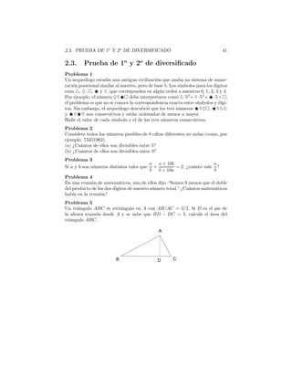 2.3. PRUEBA DE 1o
Y 2o
DE DIVERSIFICADO 41
2.3. Prueba de 1o
y 2o
de diversiﬁcado
Problema 1
Un arqueólogo estudia una antigua civilización que usaba un sistema de nume-
ración posicional similar al nuestro, pero de base 5. Los símbolos para los dígitos
eran △, ♦, , ⋆ y ▽, que corresponden en algún orden a nuestros 0, 1, 2, 3 y 4.
Por ejemplo, el número ♦▽⋆ debe interpretarse como ♦·53
+▽·52
+⋆·5+ ,
el problema es que no se conoce la correspondencia exacta entre símbolos y dígi-
tos. Sin embargo, el arqueólogo descubrió que los tres números ⋆▽♦ , ⋆▽♦△
y ⋆▽⋆▽ son consecutivos y están ordenados de menor a mayor.
Halle el valor de cada símbolo y el de los tres números consecutivos.
Problema 2
Considere todos los números posibles de 8 cifras diferentes no nulas (como, por
ejemplo, 73451962).
(a) ¿Cuántos de ellos son divisibles entre 5?
(b) ¿Cuántos de ellos son divisibles entre 9?
Problema 3
Si a y b son números distintos tales que
a
b
+
a + 10b
b + 10a
= 2, ¿cuánto vale
a
b
?
Problema 4
En una reunión de matemáticos, uno de ellos dijo: “Somos 9 menos que el doble
del producto de los dos dígitos de nuestro número total.” ¿Cuántos matemáticos
había en la reunión?
Problema 5
Un triángulo ABC es rectángulo en A con AB/AC = 3/2. Si D es el pie de
la altura trazada desde A y se sabe que BD − DC = 5, calcule el área del
triángulo ABC.
 