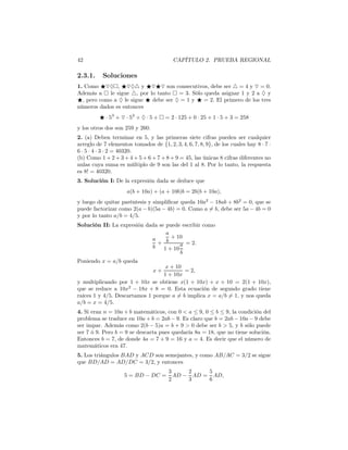 42 CAPÍTULO 2. PRUEBA REGIONAL
2.3.1. Soluciones
1. Como ⋆▽♦ , ⋆▽♦△ y ⋆▽⋆▽ son consecutivos, debe ser △ = 4 y ▽ = 0.
Además a le sigue △, por lo tanto = 3. Sólo queda asignar 1 y 2 a ♦ y
⋆, pero como a ♦ le sigue ⋆ debe ser ♦ = 1 y ⋆ = 2. El primero de los tres
números dados es entonces
⋆ · 53
+ ▽ · 52
+ ♦ · 5 + = 2 · 125 + 0 · 25 + 1 · 5 + 3 = 258
y los otros dos son 259 y 260.
2. (a) Deben terminar en 5, y las primeras siete cifras pueden ser cualquier
arreglo de 7 elementos tomados de {1, 2, 3, 4, 6, 7, 8, 9}, de los cuales hay 8 · 7 ·
6 · 5 · 4 · 3 · 2 = 40320.
(b) Como 1 + 2 + 3 + 4 + 5 + 6 + 7 + 8 + 9 = 45, las únicas 8 cifras diferentes no
nulas cuya suma es múltiplo de 9 son las del 1 al 8. Por lo tanto, la respuesta
es 8! = 40320.
3. Solución I: De la expresión dada se deduce que
a(b + 10a) + (a + 10b)b = 2b(b + 10a),
y luego de quitar paréntesis y simpliﬁcar queda 10a2
− 18ab + 8b2
= 0, que se
puede factorizar como 2(a − b)(5a − 4b) = 0. Como a = b, debe ser 5a − 4b = 0
y por lo tanto a/b = 4/5.
Solución II: La expresión dada se puede escribir como
a
b
+
a
b
+ 10
1 + 10
a
b
= 2.
Poniendo x = a/b queda
x +
x + 10
1 + 10x
= 2,
y multiplicando por 1 + 10x se obtiene x(1 + 10x) + x + 10 = 2(1 + 10x),
que se reduce a 10x2
− 18x + 8 = 0. Esta ecuación de segundo grado tiene
raíces 1 y 4/5. Descartamos 1 porque a = b implica x = a/b = 1, y nos queda
a/b = x = 4/5.
4. Si eran n = 10a + b matemáticos, con 0 < a ≤ 9, 0 ≤ b ≤ 9, la condición del
problema se traduce en 10a + b = 2ab − 9. Es claro que b = 2ab − 10a − 9 debe
ser impar. Además como 2(b − 5)a = b + 9 > 0 debe ser b > 5, y b sólo puede
ser 7 ó 9. Pero b = 9 se descarta pues quedaría 8a = 18, que no tiene solución.
Entonces b = 7, de donde 4a = 7 + 9 = 16 y a = 4. Es decir que el número de
matemáticos era 47.
5. Los triángulos BAD y ACD son semejantes, y como AB/AC = 3/2 se sigue
que BD/AD = AD/DC = 3/2, y entonces
5 = BD − DC =
3
2
AD −
2
3
AD =
5
6
AD,
 
