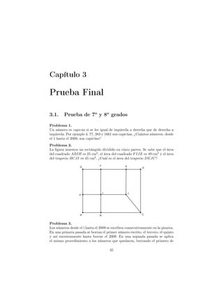 Capítulo 3
Prueba Final
3.1. Prueba de 7o
y 8o
grados
Problema 1.
Un número es capicúa si se lee igual de izquierda a derecha que de derecha a
izquierda. Por ejemplo 4, 77, 383 y 1661 son capicúas. ¿Cuántos números, desde
el 1 hasta el 2009, son capicúas?
Problema 2.
La ﬁgura muestra un rectángulo dividido en cinco partes. Se sabe que el área
del cuadrado ABIH es 25 cm2
, el área del cuadrado FIJE es 49 cm2
y el área
del trapecio BCJI es 45 cm2
. ¿Cuál es el área del trapecio DEJC?
Problema 3.
Los números desde el l hasta el 2009 se escriben consecutivamente en la pizarra.
En una primera pasada se borran el primer número escrito, el tercero, el quinto
y así sucesivamente hasta borrar el 2009. En una segunda pasada se aplica
el mismo procedimiento a los números que quedaron, borrando el primero de
45
 