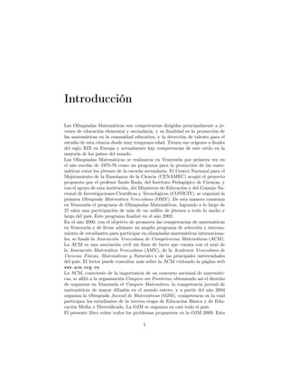Introducción
Las Olimpiadas Matemáticas son competencias dirigidas principalmente a jó-
venes de educación elemental y secundaria, y su ﬁnalidad es la promoción de
las matemáticas en la comunidad educativa, y la detección de talento para el
estudio de esta ciencia desde muy temprana edad. Tienen sus orígenes a ﬁnales
del siglo XIX en Europa y actualmente hay competencias de este estilo en la
mayoría de los países del mundo.
Las Olimpiadas Matemáticas se realizaron en Venezuela por primera vez en
el año escolar de 1975-76 como un programa para la promoción de las mate-
máticas entre los jóvenes de la escuela secundaria. El Centro Nacional para el
Mejoramiento de la Enseñanza de la Ciencia (CENAMEC) acogió el proyecto
propuesto por el profesor Saulo Rada, del Instituto Pedagógico de Caracas, y
con el apoyo de esta institución, del Ministerio de Educación y del Consejo Na-
cional de Investigaciones Cientíﬁcas y Tecnológicas (CONICIT), se organizó la
primera Olimpiada Matemática Venezolana (OMV). De esta manera comienza
en Venezuela el programa de Olimpiadas Matemáticas, logrando a lo largo de
27 años una participación de más de un millón de jóvenes a todo lo ancho y
largo del país. Este programa ﬁnalizó en el año 2003.
En el año 2000, con el objetivo de promover las competencias de matemáticas
en Venezuela y de llevar adelante un amplio programa de selección y entrena-
miento de estudiantes para participar en olimpiadas matemáticas internaciona-
les, se fundó la Asociación Venezolana de Competencias Matemáticas (ACM).
La ACM es una asociación civil sin ﬁnes de lucro que cuenta con el aval de
la Asociación Matemática Venezolana (AMV), de la Academia Venezolana de
Ciencias Físicas, Matemáticas y Naturales y de las principales universidades
del país. El lector puede consultar más sobre la ACM visitando la página web
www.acm.org.ve.
La ACM, consciente de la importancia de un concurso nacional de matemáti-
cas, se aﬁlió a la organización Canguro sin Fronteras, obteniendo así el derecho
de organizar en Venezuela el Canguro Matemático, la competencia juvenil de
matemáticas de mayor difusión en el mundo entero, y a partir del año 2004
organiza la Olimpiada Juvenil de Matemáticas (OJM), competencia en la cual
participan los estudiantes de la tercera etapa de Educación Básica y de Edu-
cación Media y Diversiﬁcada. La OJM se organiza en casi todo el país.
El presente libro reúne todos los problemas propuestos en la OJM 2009. Esta
1
 