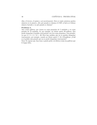 46 CAPÍTULO 3. PRUEBA FINAL
ellos, el tercero, el quinto y así sucesivamente. Esto se repite mientras queden
números en la pizarra. ¿En qué pasada se elimina el 1728? ¿Cuál es el último
número borrado y en qué pasada se elimina?
Problema 4.
Ana vende galletas, que vienen en cajas pequeñas de 5 unidades y en cajas
grandes de 12 unidades. Si, por ejemplo, un cliente quiere 39 galletas, Ana
puede despachar el pedido exactamente con tres cajas pequeñas y dos grandes,
ya que 3 × 5 + 2 × 12 = 39. Pero hay pedidos que no se pueden despachar
exactamente, por ejemplo, cuando un cliente quiere 7, 16 ó 23 galletas. ¿Cuál
es el pedido más grande que no se puede despachar exactamente?
Nota: Se supone que Ana tiene o puede pedir a la fábrica todas las galletas que
le hagan falta.
 
