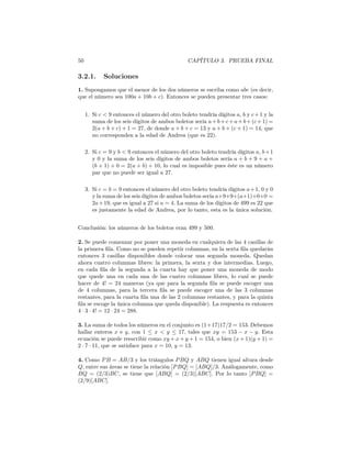 50 CAPÍTULO 3. PRUEBA FINAL
3.2.1. Soluciones
1. Supongamos que el menor de los dos números se escriba como abc (es decir,
que el número sea 100a + 10b + c). Entonces se pueden presentar tres casos:
1. Si c < 9 entonces el número del otro boleto tendría dígitos a, b y c+1 y la
suma de los seis dígitos de ambos boletos sería a+b+c+a+b+(c+1) =
2(a + b + c) + 1 = 27, de donde a + b + c = 13 y a + b + (c + 1) = 14, que
no corresponden a la edad de Andrea (que es 22).
2. Si c = 9 y b < 9 entonces el número del otro boleto tendría dígitos a, b+1
y 0 y la suma de los seis dígitos de ambos boletos sería a + b + 9 + a +
(b + 1) + 0 = 2(a + b) + 10, lo cual es imposible pues éste es un número
par que no puede ser igual a 27.
3. Si c = b = 9 entonces el número del otro boleto tendría dígitos a+1, 0 y 0
y la suma de los seis dígitos de ambos boletos sería a+9+9+(a+1)+0+0 =
2a+19, que es igual a 27 si a = 4. La suma de los dígitos de 499 es 22 que
es justamente la edad de Andrea, por lo tanto, esta es la única solución.
Conclusión: los números de los boletos eran 499 y 500.
2. Se puede comenzar por poner una moneda en cualquiera de las 4 casillas de
la primera ﬁla. Como no se pueden repetir columnas, en la sexta ﬁla quedarán
entonces 3 casillas disponibles donde colocar una segunda moneda. Quedan
ahora cuatro columnas libres: la primera, la sexta y dos intermedias. Luego,
en cada ﬁla de la segunda a la cuarta hay que poner una moneda de modo
que quede una en cada una de las cuatro columnas libres, lo cual se puede
hacer de 4! = 24 maneras (ya que para la segunda ﬁla se puede escoger una
de 4 columnas, para la tercera ﬁla se puede escoger una de las 3 columnas
restantes, para la cuarta ﬁla una de las 2 columnas restantes, y para la quinta
ﬁla se escoge la única columna que queda disponible). La respuesta es entonces
4 · 3 · 4! = 12 · 24 = 288.
3. La suma de todos los números en el conjunto es (1+17)17/2 = 153. Debemos
hallar enteros x e y, con 1 ≤ x < y ≤ 17, tales que xy = 153 − x − y. Esta
ecuación se puede reescribir como xy + x + y + 1 = 154, o bien (x + 1)(y + 1) =
2 · 7 · 11, que se satisface para x = 10, y = 13.
4. Como PB = AB/3 y los triángulos PBQ y ABQ tienen igual altura desde
Q, entre sus áreas se tiene la relación [PBQ] = [ABQ]/3. Análogamente, como
BQ = (2/3)BC, se tiene que [ABQ] = (2/3)[ABC]. Por lo tanto [PBQ] =
(2/9)[ABC].
 