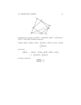 3.2. PRUEBA DE 9o
GRADO 51
Análogamente se prueba que [QCR] = (2/9)[BCD], [RDS] = (2/9)[CDA] y
[SAP] = (2/9)[DAB]. Sumando resulta que
[PBQ] + [QCR] + [RDS] + [SAP] =
2
9
[ABC] + [BCD] + [CDA] + [DAB]
=
4
9
[ABCD],
por lo tanto
[PQRS] = [ABCD] − [PBQ] + [QCR] + [RDS] + [SAP]
= (1 −
4
9
)[ABCD] =
5
9
[ABCD],
de donde se sigue que
[PQRS]
[ABCD]
=
5
9
.
 