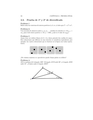 52 CAPÍTULO 3. PRUEBA FINAL
3.3. Prueba de 1o
y 2o
de diversiﬁcado
Problema 1
Halle todas las cuaternas de enteros positivos (a, k, m, n) tales que ak
= am
+an
.
Problema 2.
Una sucesión de números reales a1, a2, a3, . . . satisface la relación (n+2)an+1 =
nan para todo entero positivo n. Si a1 = 1005, ¿cuál es el valor de a2009?
Problema 3
Juana tiene un tablero blanco de 6 × 6 y desea pintarle dos casillas de negro.
Dos coloraciones que diﬁeran en una rotación se consideran equivalentes, por
ejemplo, las cuatro coloraciones que se ilustran en la ﬁgura son todas equiva-
lentes:
¿De cuántas maneras no equivalentes puede Juana pintar su tablero?
Problema 4.
BD es mediana del triángulo ABC. El ángulo ACB mide 30◦
y el ángulo ADB
mide 45◦
. ¿Cuánto mide el ángulo ABD?
 