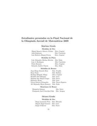 Estudiantes premiados en la Final Nacional de
la Olimpiada Juvenil de Matemáticas 2009
Séptimo Grado
Medallas de Oro
Miguel Ignacio Alberto Vilchez Dtto. Capital
Julio Espinoza Edo. Carabobo
Luis Roberto Réquiz Perera Dtto. Capital
Medallas de Plata
Luis Alejandro Medina Briceño Edo. Zulia
Luis J. Rodríguez Edo. Carabobo
Pedro Romero Dtto. Capital
Eduardo Andrés Chacín Edo. Zulia
Medallas de Bronce
Juan Diego Ocando Ruiz Edo. Trujillo
Rosa Tanzi Edo. Bolívar
Rodrigo Delgado Allega Dtto. Capital
Rodolfo José Márquez Edo. Lara
Mathías San Miguel López Edo. Sucre
Rubmary Rojas Edo. Lara
Víctor Estévez Fernandez Edo. Nueva Esparta
Alí Alejandro Reyes Romero Edo. Zulia
Menciones de Honor
Margarita Salazar Edo. Sucre
Gianpaolo José Cuticchia Chile Edo. Aragua
Octavo Grado
Medallas de Oro
Diego Leonardo Peña Edo. Miranda
Miguel Ángel Linares Edo. Lara
Sergio Villaroel Edo. Sucre
55
 
